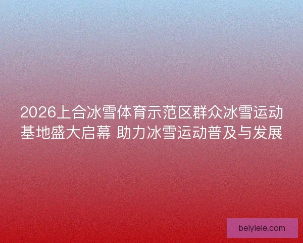 2026上合冰雪体育示范区群众冰雪运动基地盛大启幕 助力冰雪运动普及与发展