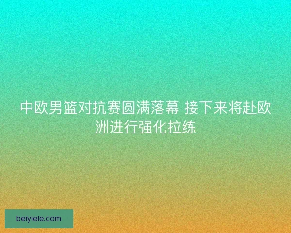 中欧男篮对抗赛圆满落幕 接下来将赴欧洲进行强化拉练