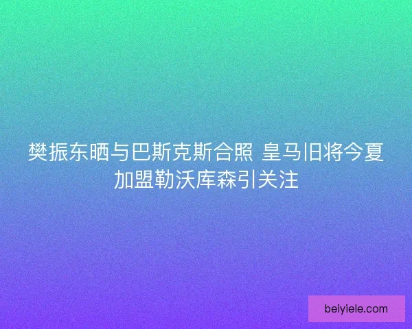 樊振东晒与巴斯克斯合照 皇马旧将今夏加盟勒沃库森引关注