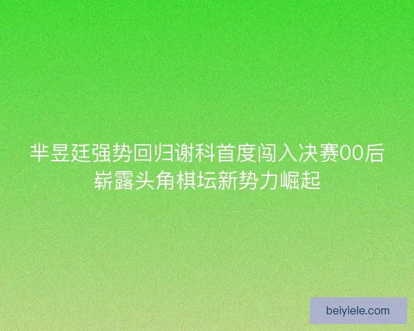 芈昱廷强势回归谢科首度闯入决赛00后崭露头角棋坛新势力崛起