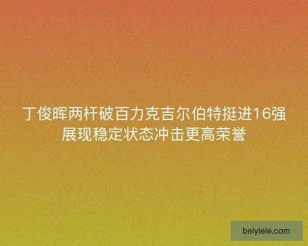 丁俊晖两杆破百力克吉尔伯特挺进16强展现稳定状态冲击更高荣誉