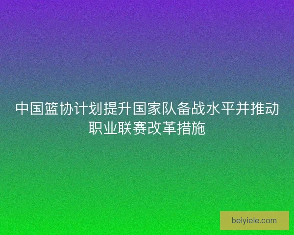 中国篮协计划提升国家队备战水平并推动职业联赛改革措施