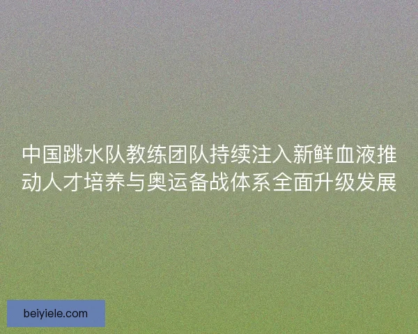 中国跳水队教练团队持续注入新鲜血液推动人才培养与奥运备战体系全面升级发展