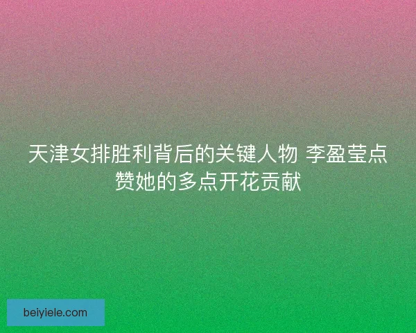天津女排胜利背后的关键人物 李盈莹点赞她的多点开花贡献