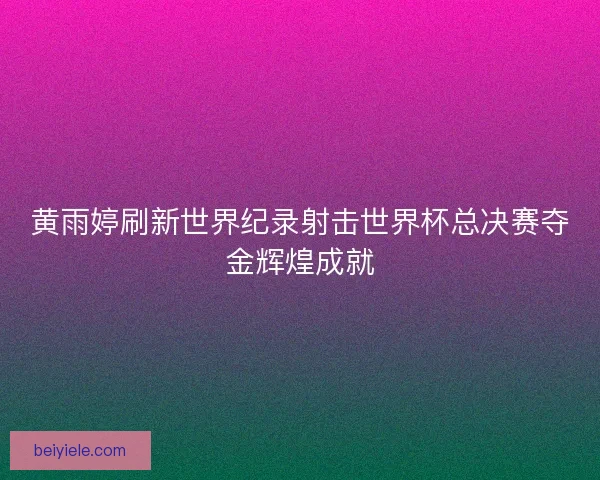 黄雨婷刷新世界纪录射击世界杯总决赛夺金辉煌成就