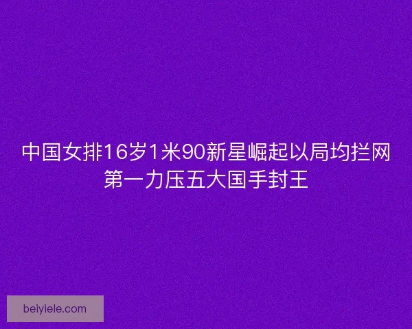 中国女排16岁1米90新星崛起以局均拦网第一力压五大国手封王