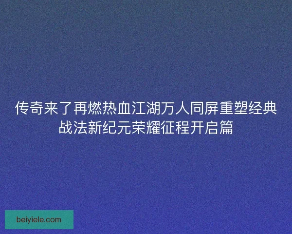 传奇来了再燃热血江湖万人同屏重塑经典战法新纪元荣耀征程开启篇