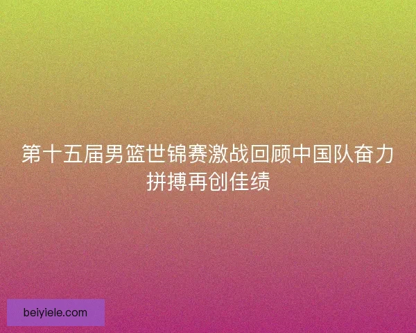 第十五届男篮世锦赛激战回顾中国队奋力拼搏再创佳绩