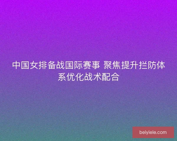 中国女排备战国际赛事 聚焦提升拦防体系优化战术配合