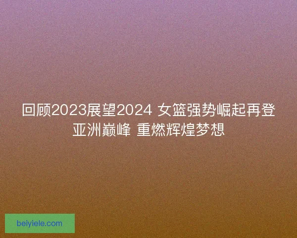 回顾2023展望2024 女篮强势崛起再登亚洲巅峰 重燃辉煌梦想