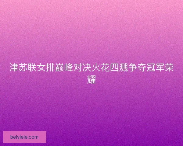 津苏联女排巅峰对决火花四溅争夺冠军荣耀