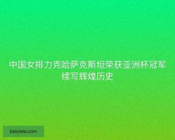 中国女排力克哈萨克斯坦荣获亚洲杯冠军续写辉煌历史