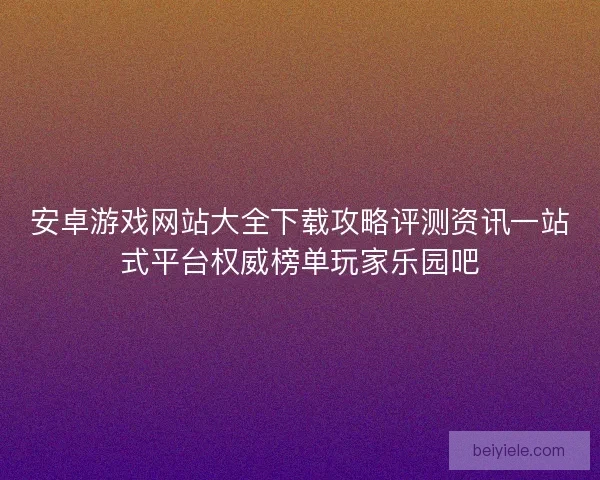 安卓游戏网站大全下载攻略评测资讯一站式平台权威榜单玩家乐园吧