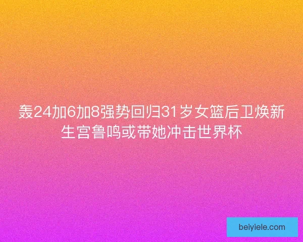 轰24加6加8强势回归31岁女篮后卫焕新生宫鲁鸣或带她冲击世界杯