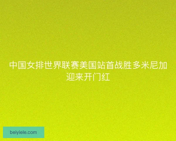 中国女排世界联赛美国站首战胜多米尼加迎来开门红