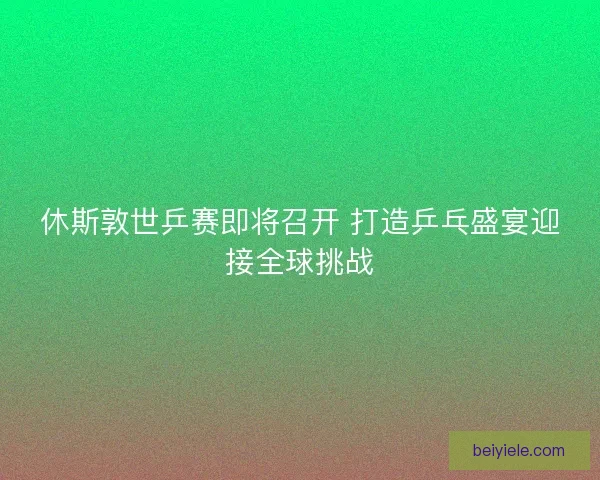 休斯敦世乒赛即将召开 打造乒乓盛宴迎接全球挑战