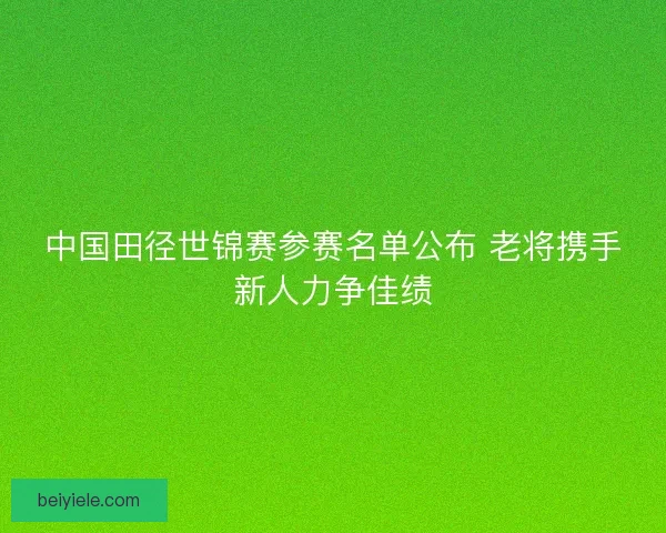 中国田径世锦赛参赛名单公布 老将携手新人力争佳绩