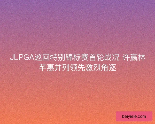 JLPGA巡回特别锦标赛首轮战况 许赢林芊惠并列领先激烈角逐