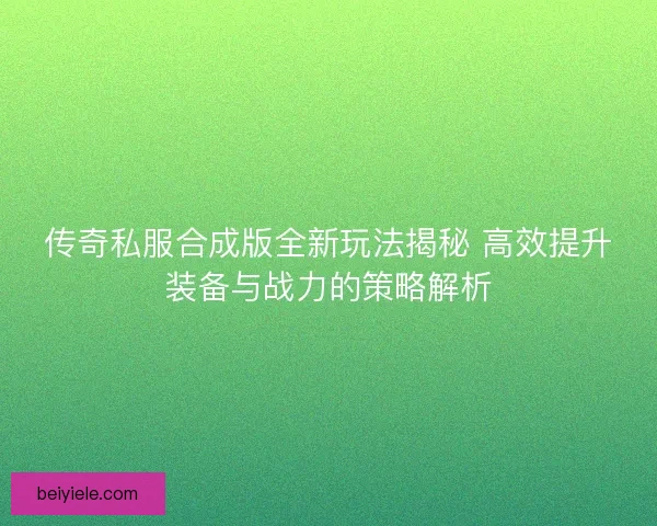 传奇私服合成版全新玩法揭秘 高效提升装备与战力的策略解析