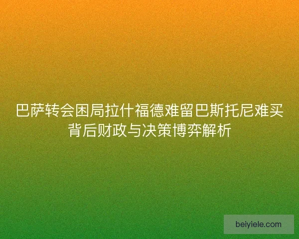 巴萨转会困局拉什福德难留巴斯托尼难买背后财政与决策博弈解析