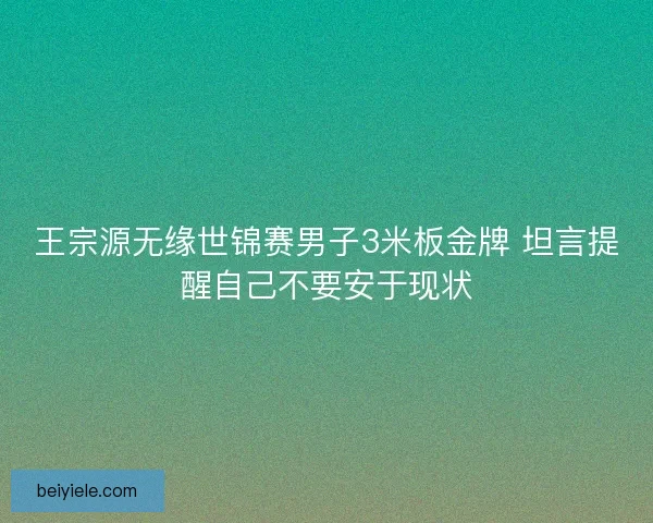 王宗源无缘世锦赛男子3米板金牌 坦言提醒自己不要安于现状